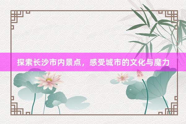 探索长沙市内景点，感受城市的文化与魔力